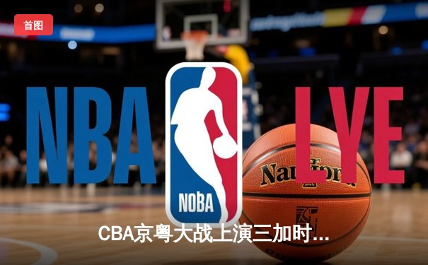 CBA京粤大战上演三加时史诗对决 广东男篮157-153险胜北京首钢