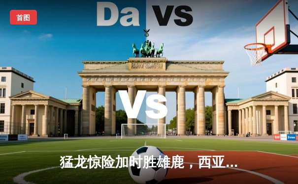 猛龙惊险加时胜雄鹿，西亚卡姆狂砍42分率队晋级