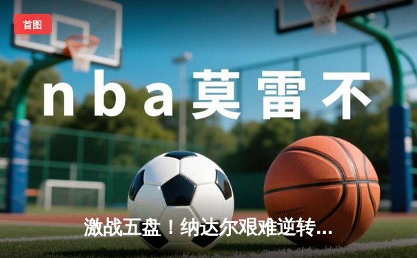 激战五盘！纳达尔艰难逆转德约科维奇，第14次问鼎法网男单冠军