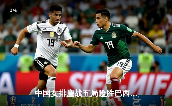 中国女排鏖战五局险胜巴西，张常宁复出砍下关键分 - 2