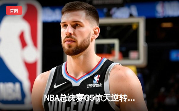 NBA总决赛G5惊天逆转！独行侠绝地反击将系列赛拖入抢七